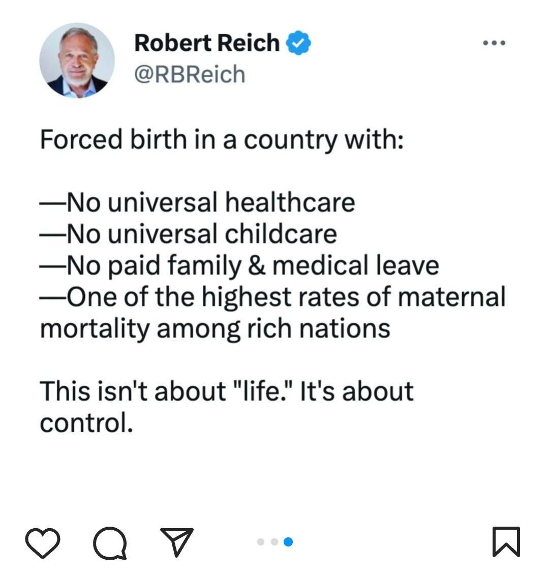 Robert Reich RBReich Forced birth in a country with No universal healthcare No universal childcare No paid family medical leave One of the highest rates of maternal mortality among rich nations This isnt about life Its about control Qv o W