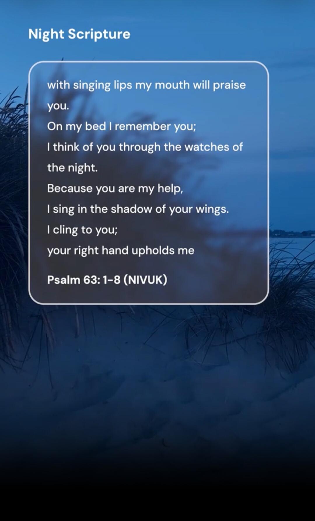 Night Scripture with singing lips my mouth will praise you. On my bed I remember you; I think of you through the watches of the night. Because you are my help, I sing in the shadow of your wings. I cling to you; your right hand upholds me Psalm 63: 1-8 (NIVUK)