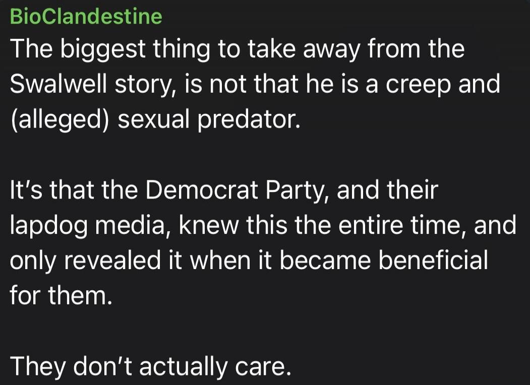 BioClandestine The biggest thing to take away from the Swalwell story, is not that he is a creep and (alleged) sexual predator. It's that the Democrat Party, and their lapdog media, knew this the entire time, and only revealed it when it became beneficial for them. They don't actually care.