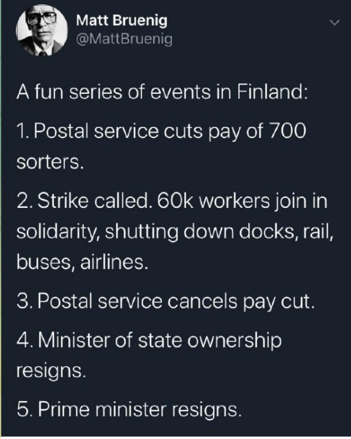 4 Matt Bruenig MattBruenig A fun series of events in Finland 1 Postal service cuts pay of 700 sorters 2 Strike called 60k workers join in o l FE1gia A allutIalo Nolol g Nolole CH 1IN buses airlines 3 Postal service cancels pay cut 4 Minister of state ownership resigns 5 Prime minister resigns