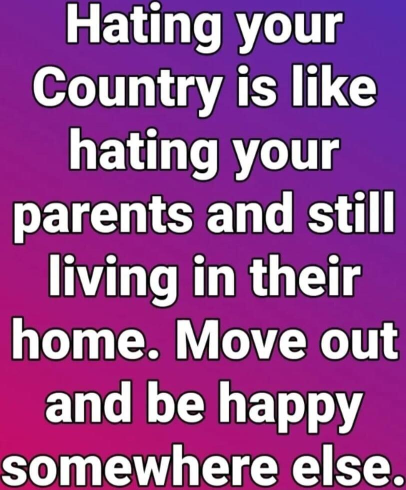 Hating your Country is like hating your parents and still living in their home. Move out and be happy somewhere else.