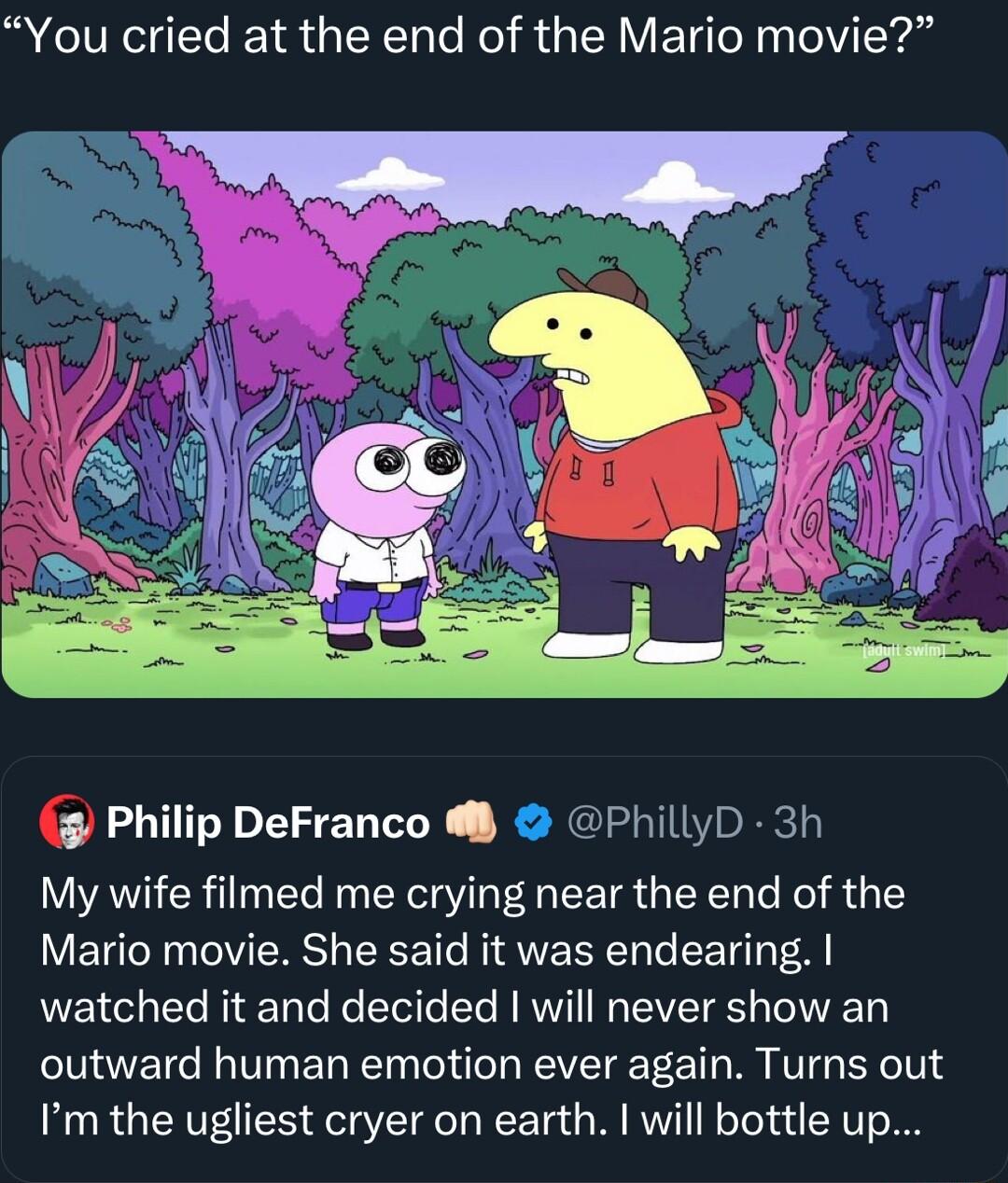 You cried at the end of the Mario movie Philip DeFranco PhillyD 3h My wife filmed me crying near the end of the Mario movie She said it was endearing LE I Rl Re Etoite e N WV IR EVET RS oV T outward human emotion ever again Turns out Im the ugliest cryer on earth will bottle up