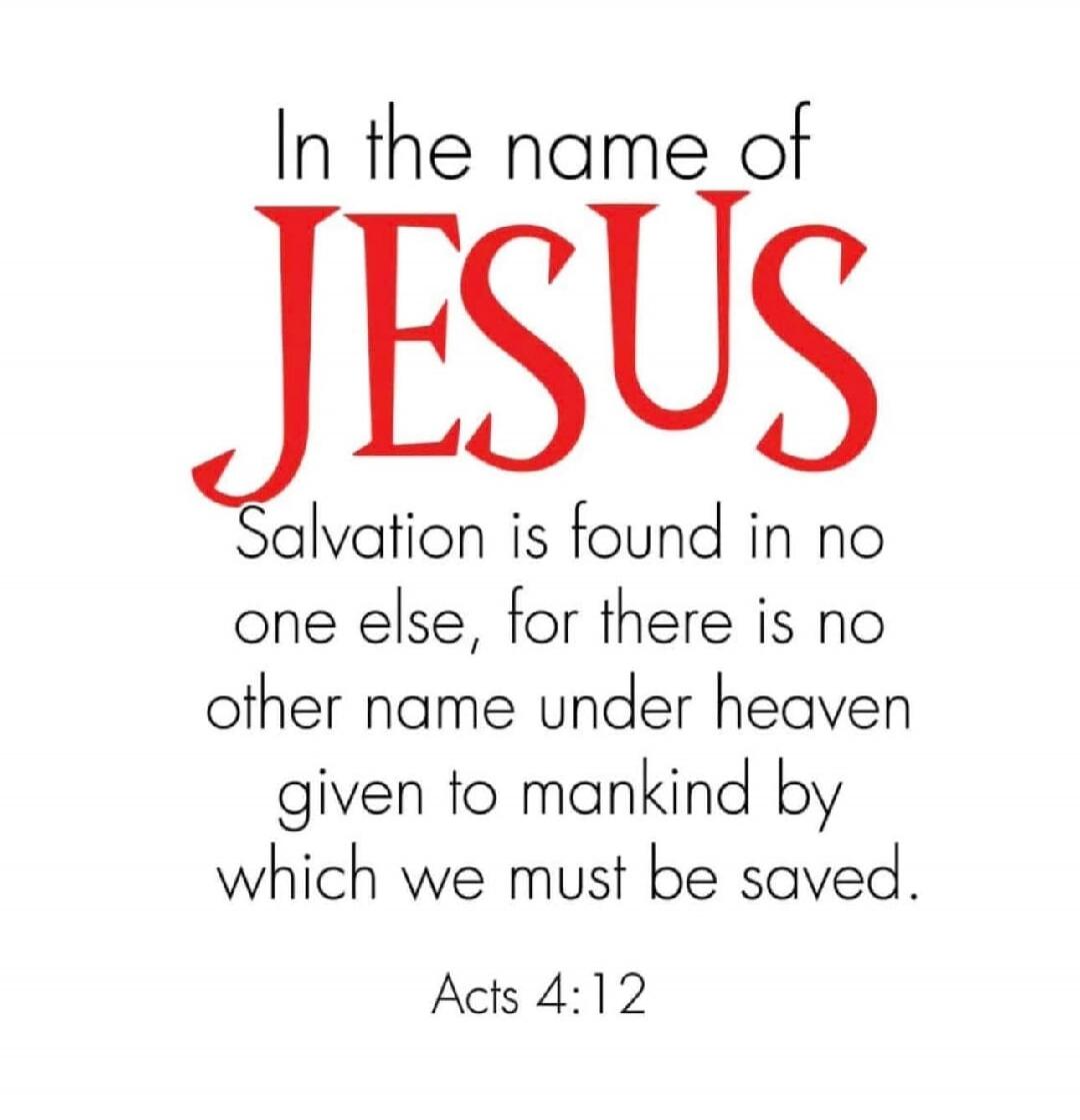 In the name of JESUS Salvation is found in no one else, for there is no other name under heaven given to mankind by which we must be saved. Acts 4:12