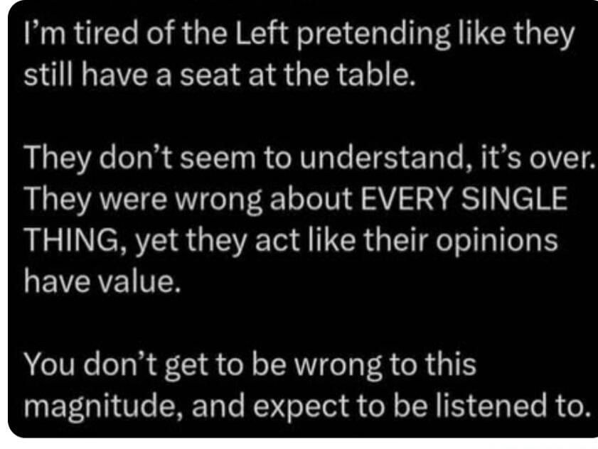 I'm tired of the Left pretending like they still have a seat at the table. They don't seem to understand, it's over. They were wrong about EVERY SINGLE THING, yet they act like their opinions have value. You don't get to be wrong to this magnitude, and expect to be listened to.