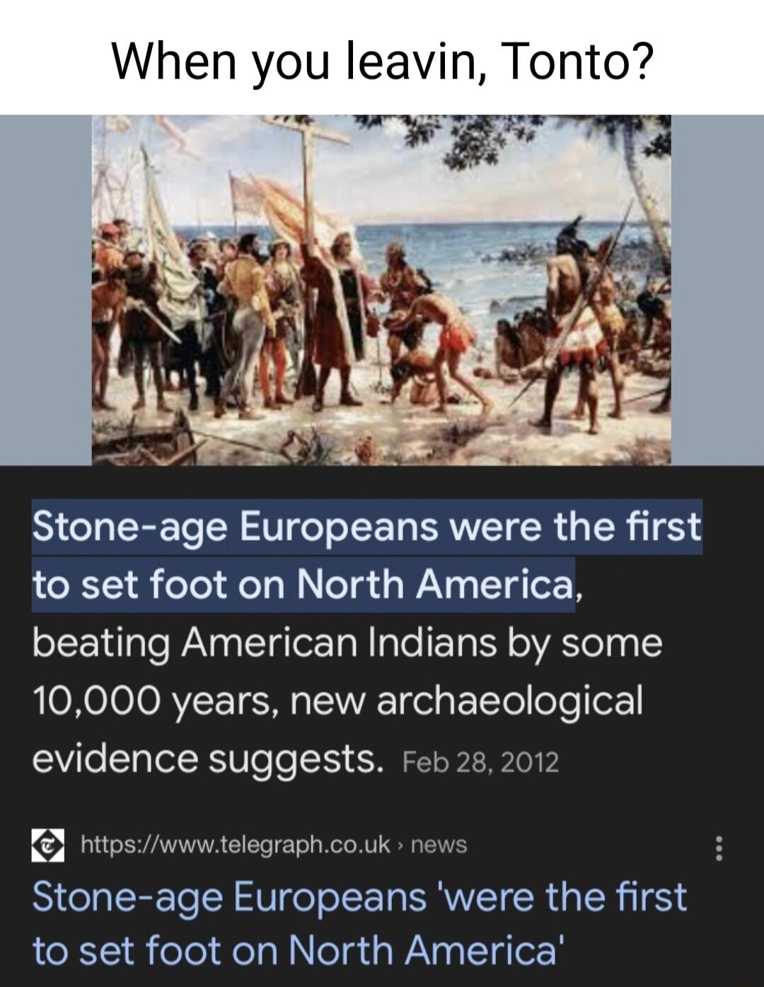 When you leavin Tonto Stone age Europeans were the first to set foot on North America beating American Indians by some OXOIOJORVEL T S oy Tt foTo ok evidence suggests Feb 28 2012 L httpswwwtelegraphcouk news Stone age Europeans were the first to set foot on North America