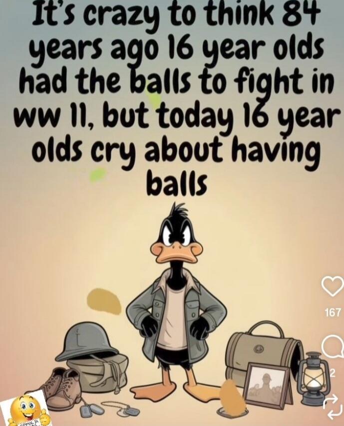 It's crazy to think 84 years ago 16 year olds had the balls to fight in ww11, but today 16 year olds cry about having balls
