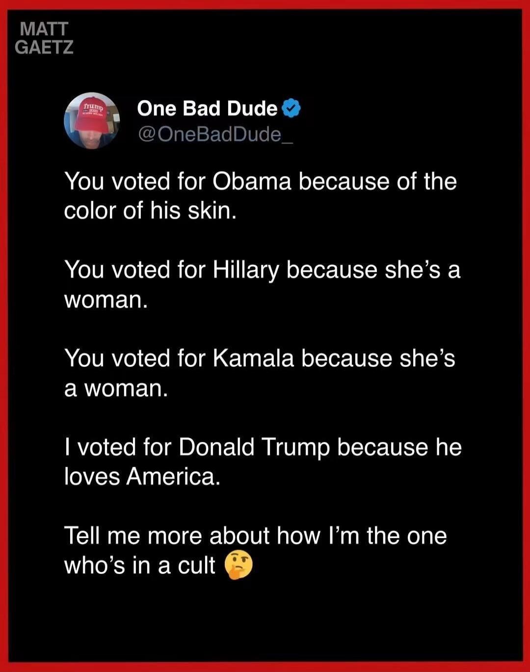 MATT GAETZ One Bad Dude @OneBadDude_ You voted for Obama because of the color of his skin. You voted for Hillary because she's a woman. You voted for Kamala because she's a woman. I voted for Donald Trump because he loves America. Tell me more about how I'm the one who's in a cult 🤔