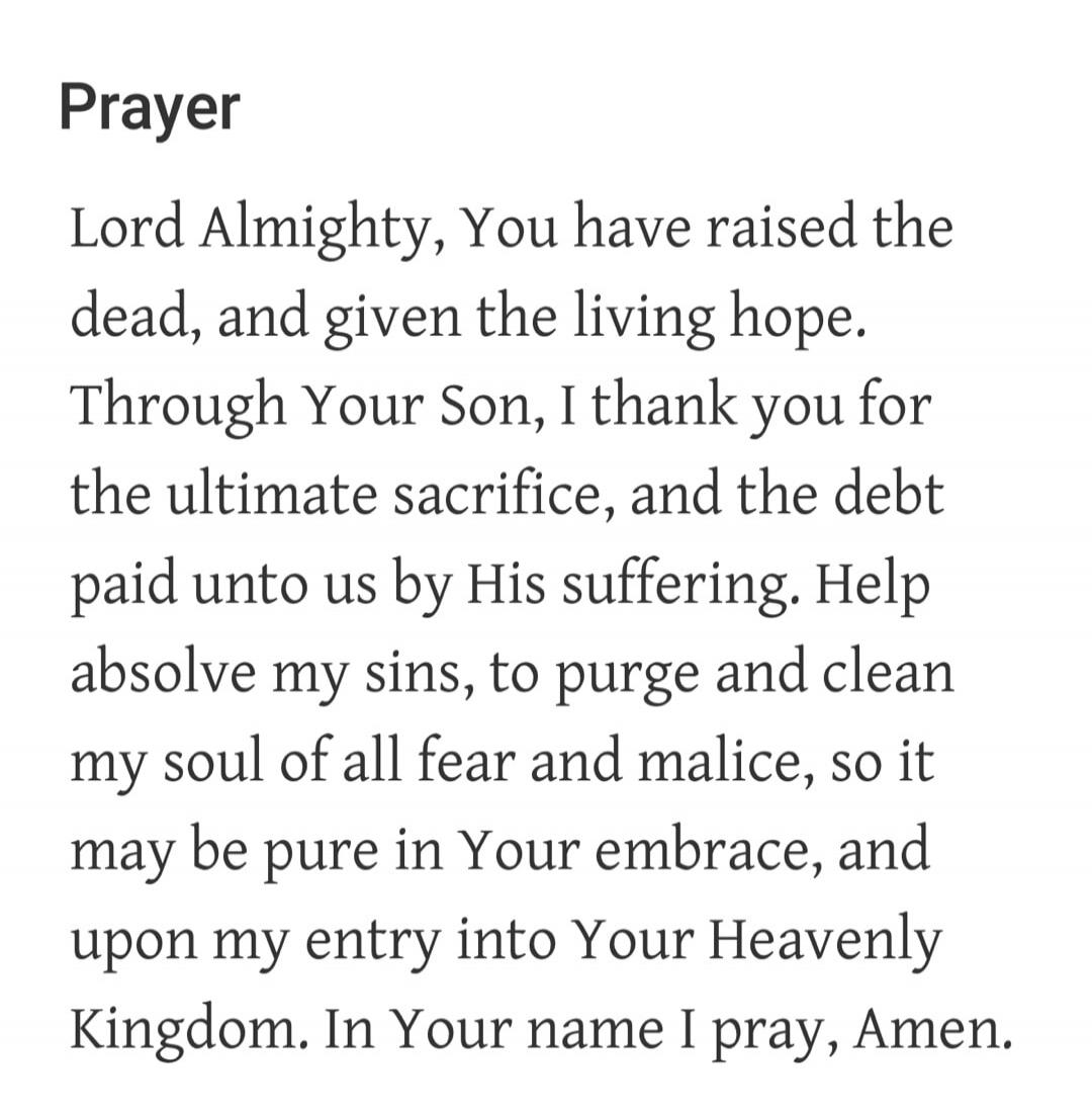 Prayer
Lord Almighty, You have raised the dead, and given the living hope. Through Your Son, I thank you for the ultimate sacrifice, and the debt paid unto us by His suffering. Help absolve my sins, to purge and clean my soul of all fear and malice, so it may be pure in Your embrace, and upon my entry into Your Heavenly Kingdom. In Your name I pray