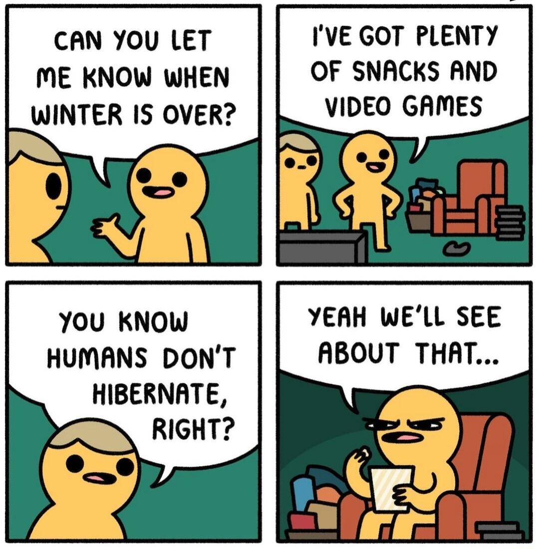 CAN YOU LET ME KNOW WHEN WINTER IS OVER You KNOwW HUMANS DONT HIBERNATE RIGHT IVE GOT PLENTY OF SNACKS AND VIDEO GAMES YEAH WELL SEE ABOUT THAT