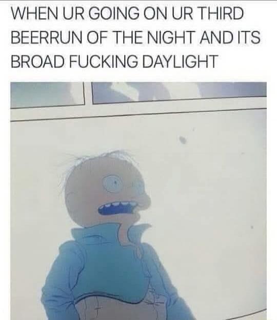 WHEN UR GOING ON UR THIRD BEERRUN OF THE NIGHT AND ITS BROAD FUCKING DAYLIGHT