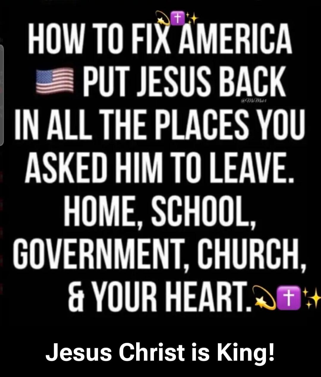 HOW TO FIX AMERICA PUT JESUS BACK IN ALL THE PLACES YOU ASKED HIM TO LEAVE. HOME, SCHOOL, GOVERNMENT, CHURCH, & YOUR HEART. Jesus Christ is King!