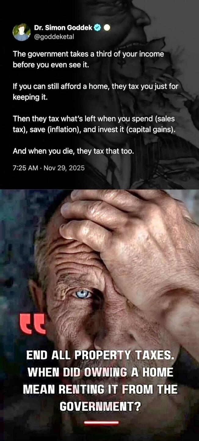 Dr. Simon Goddek @goddeketal The government takes a third of your income before you even see it. If you can still afford a home, they tax you just for keeping it. Then they tax what's left when you spend (sales tax), save (inflation), and invest it (capital gains). And when you die, they tax that too. 7:25 AM · Nov 29, 2025. END ALL PROPERTY TAXES.