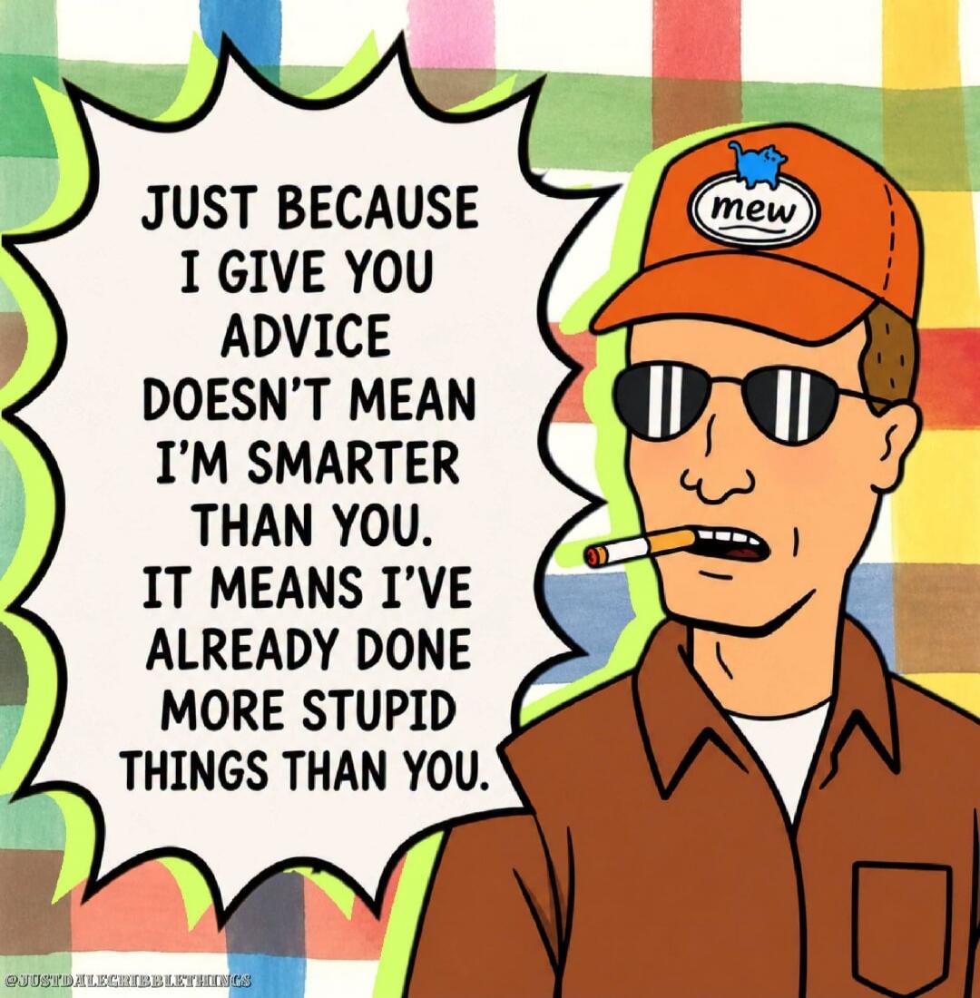 JUST BECAUSE I GIVE YOU ADVICE DOESN'T MEAN I'M SMARTER THAN YOU. IT MEANS I'VE ALREADY DONE MORE STUPID THINGS THAN YOU. mew