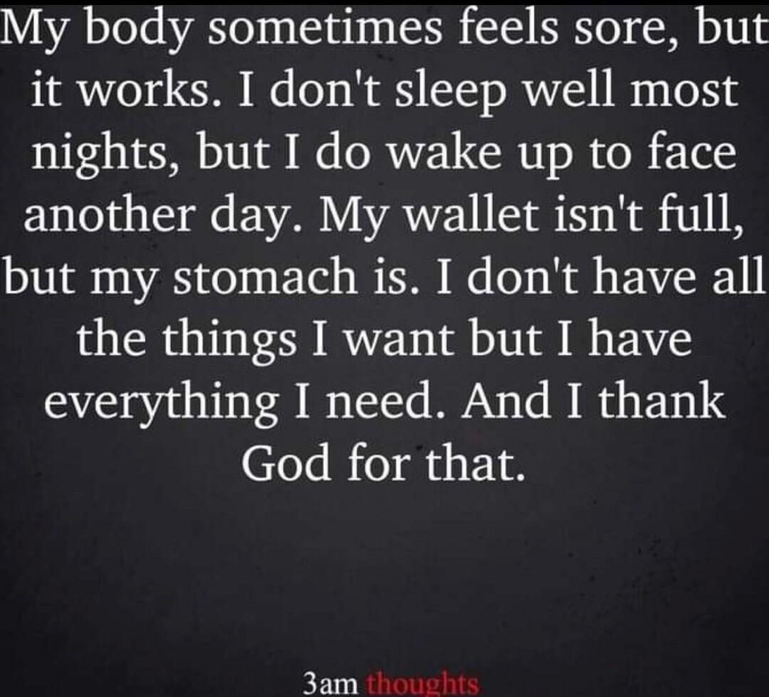 My body sometimes feels sore but it works I dont sleep well most nights but I do wake up to face ENTHS M EVABYVAVEIISSE NSt I8 but my stomach is I dont have all the things I want but I have everything I need And I thank God for that 3am ool
