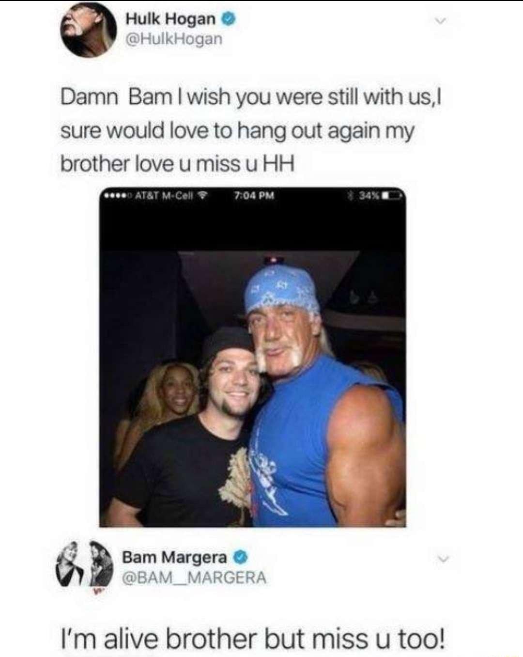 Q Hulk Hogan Damn Bam wish you were still with us sure would love to hang out again my brother love u miss u HH 6 s Bam Margera Im alive brother but miss u too