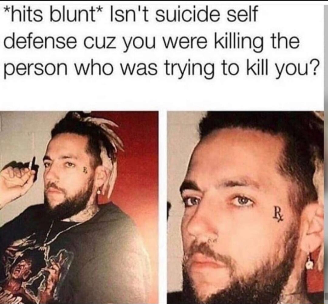 hits blunt Isnt suicide self defense cuz you were killing the person who was trying to kill you