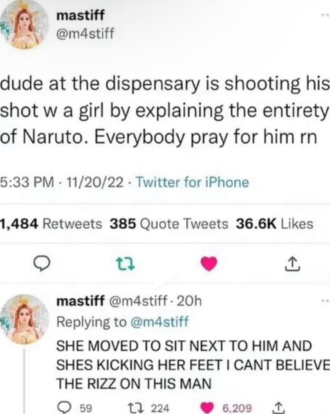 A mastiff Y mdstiff dude at the dispensary is shooting his shot w a girl by explaining the entirety of Naruto Everybody pray for him rn 533 PM 112022 Twitter for iPhone 1484 Retweets 385 Quote Tweets 366K Likes u L J mastiff m4stiff 20h 9 Replying to m4stiff SHE MOVED TO SIT NEXT TO HIM AND SHES KICKING HER FEET CANT BELIEVE THE RIZZ ON THIS MAN O s9 1224 6200 21