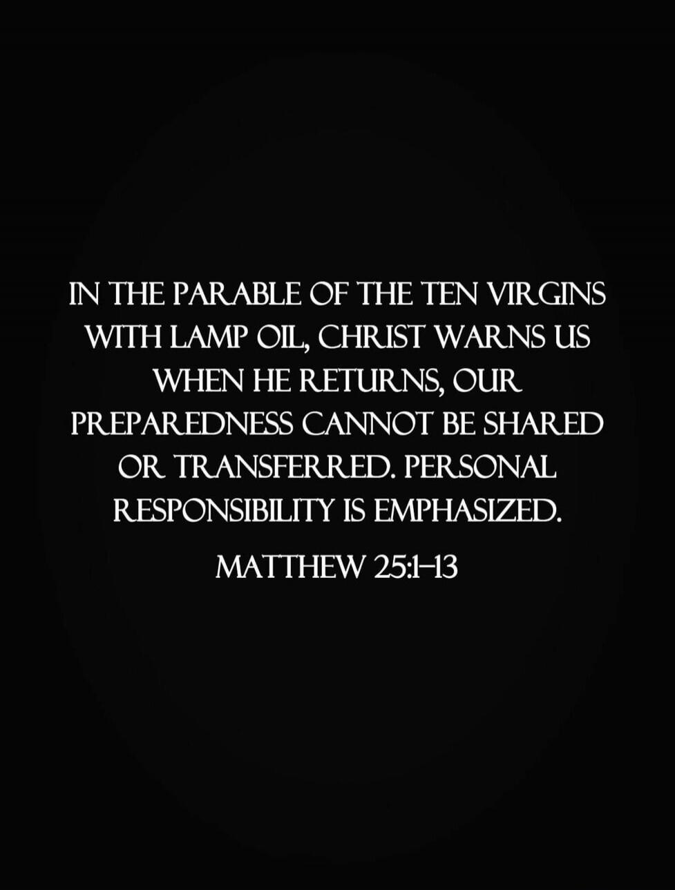 IN THE PARABLE OF THE TEN VIRGINS WITH LAMP OIL, CHRIST WARNS US WHEN HE RETURNS, OUR PREPAREDNESS CANNOT BE SHARED OR TRANSFERRED. PERSONAL RESPONSIBILITY IS EMPHASIZED. MATTHEW 25:1-13