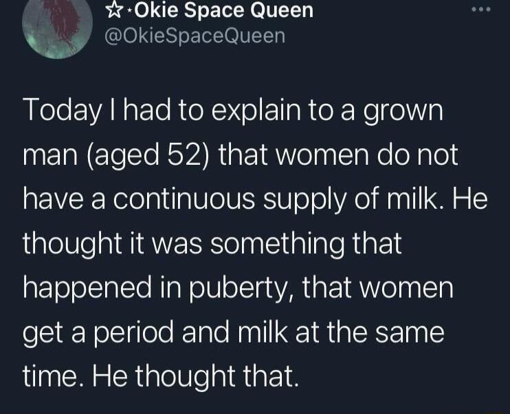 Okie Space Queen w OkieSpaceQueen Today had to explain to a grown man aged 52 that women do not have a continuous supply of milk He thought it was something that happened in puberty that women get a period and milk at the same time He thought that