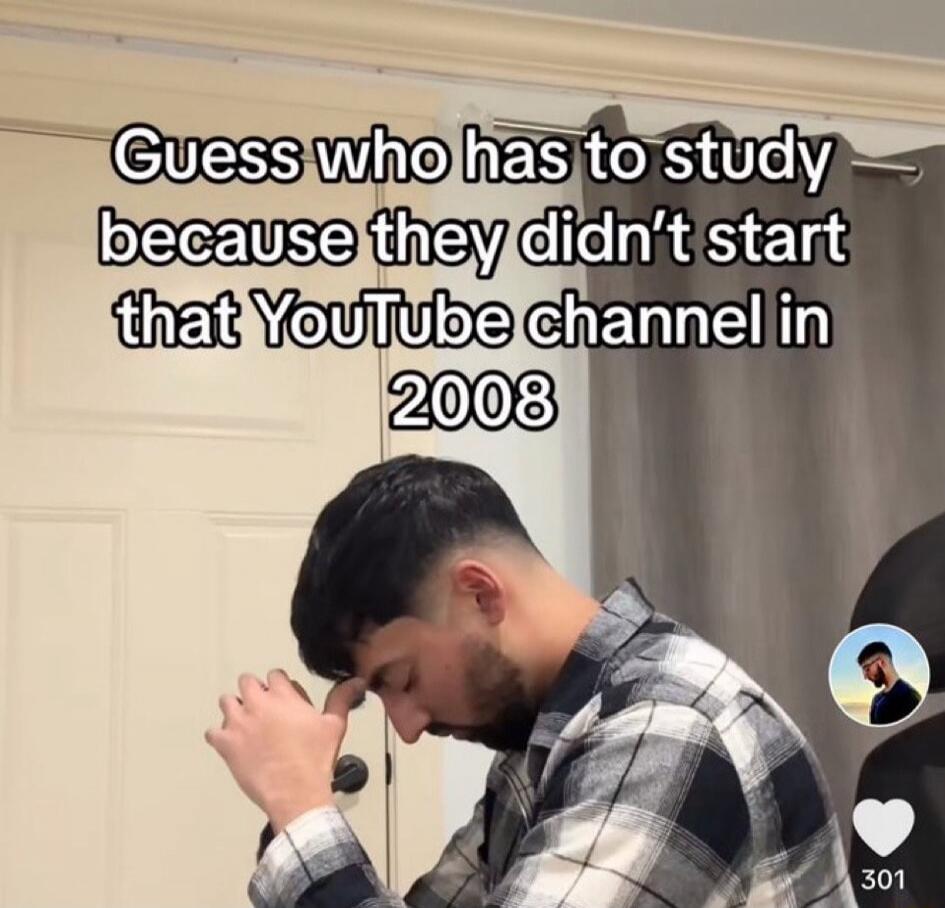 Guess who has to study because they didn’t start that YouTube channel in 2008