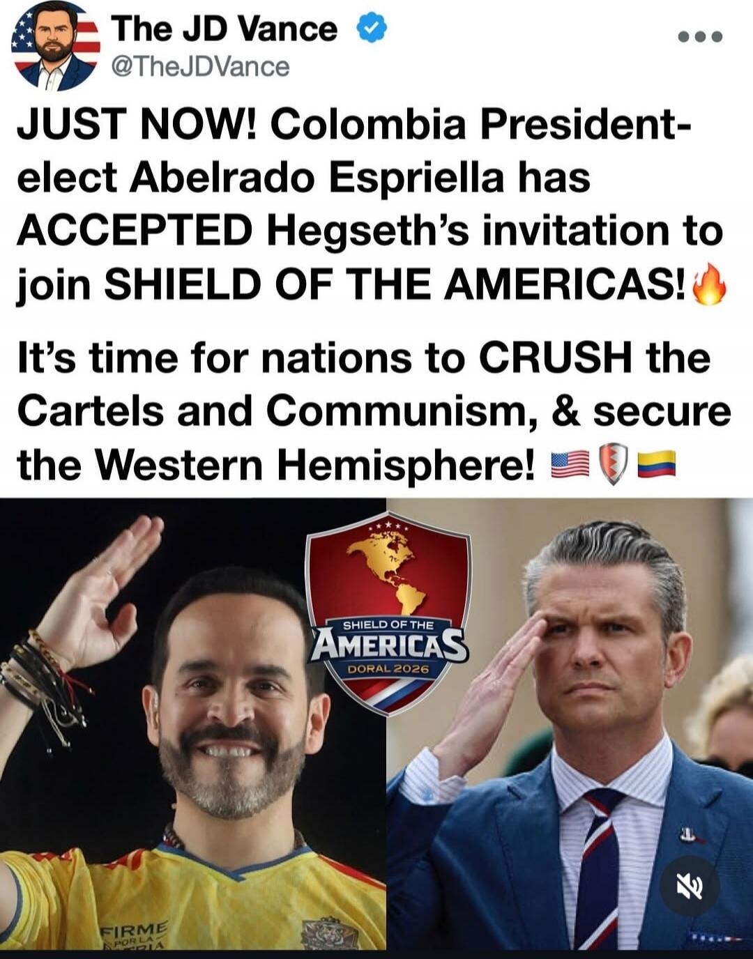 The JD Vance @TheJDVance
JUST NOW! Colombia President-elect Abelardo Espriella has ACCEPTED Hegseth's invitation to join SHIELD OF THE AMERICAS! 🔥
It's time for nations to CRUSH the Cartels and Communism, & secure the Western Hemisphere! 🇺🇸🛡️🇨🇴
SHIELD OF THE AMERICAS DORAL 2026
FIRME