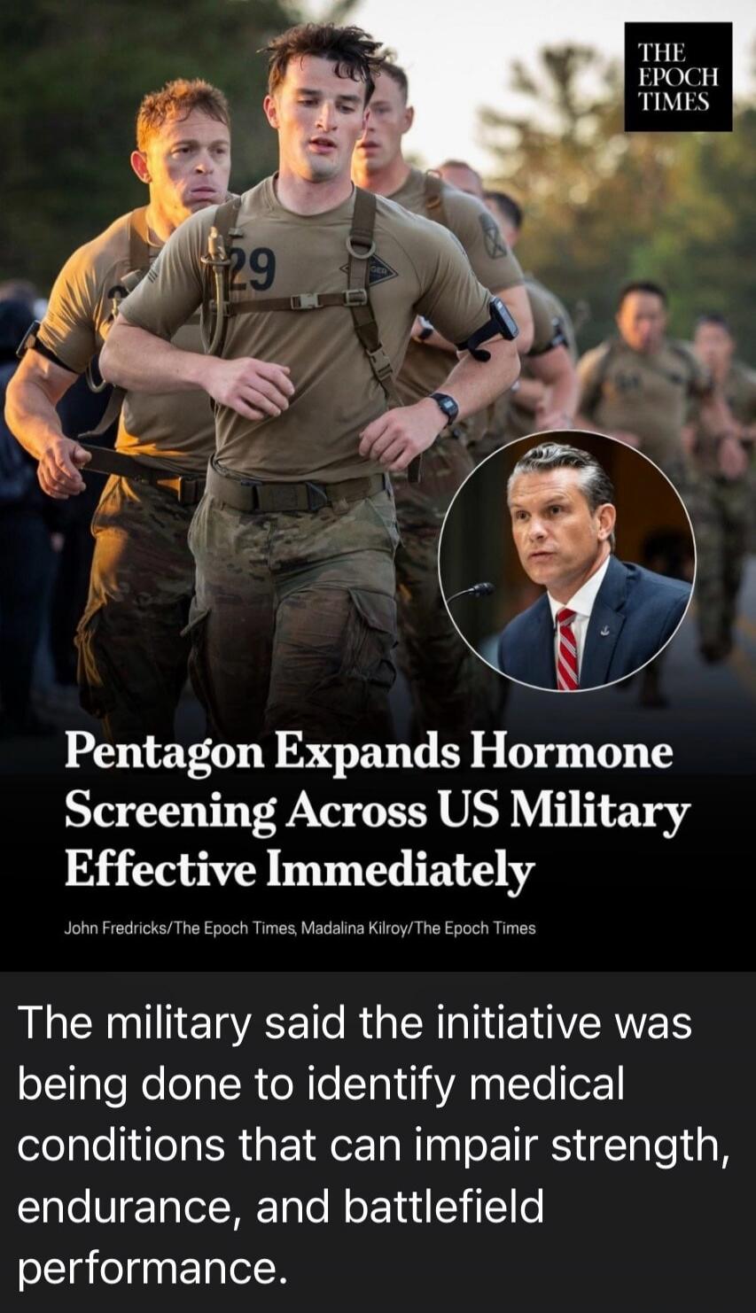 THE EPOCH TIMES. Pentagon Expands Hormone Screening Across US Military Effective Immediately. John Fredricks/The Epoch Times, Madalina Kilroy/The Epoch Times. The military said the initiative was being done to identify medical conditions that can impair strength, endurance, and battlefield performance. The image shows soldiers running and a man in 