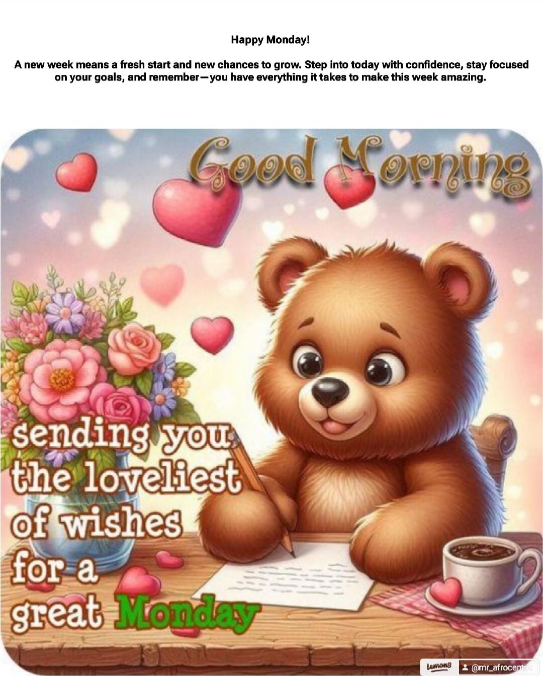 Happy Monday! A new week means a fresh start and new chances to grow. Step into today with confidence, stay focused on your goals, and remember—you have everything it takes to make this week amazing. Good Morning sending you the loveliest of wishes for a great Monday