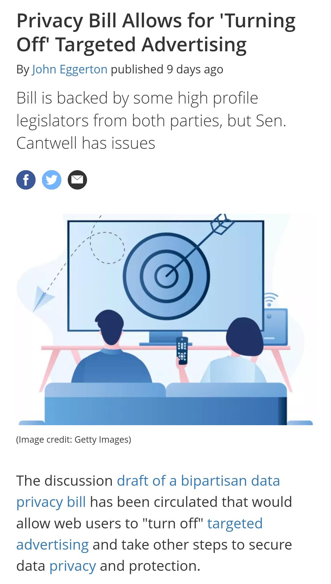 Privacy Bill Allows for Turning Off Targeted Advertising By John Eggerton published 9 days ago Bill is backed by some high profile legislators from both parties but Sen Cantwell has issues 000 Image credit Getty Images The discussion draft of a bipartisan data privacy bill has been circulated that would allow web users to turn off targeted advertising and take other steps to secure data privacy an