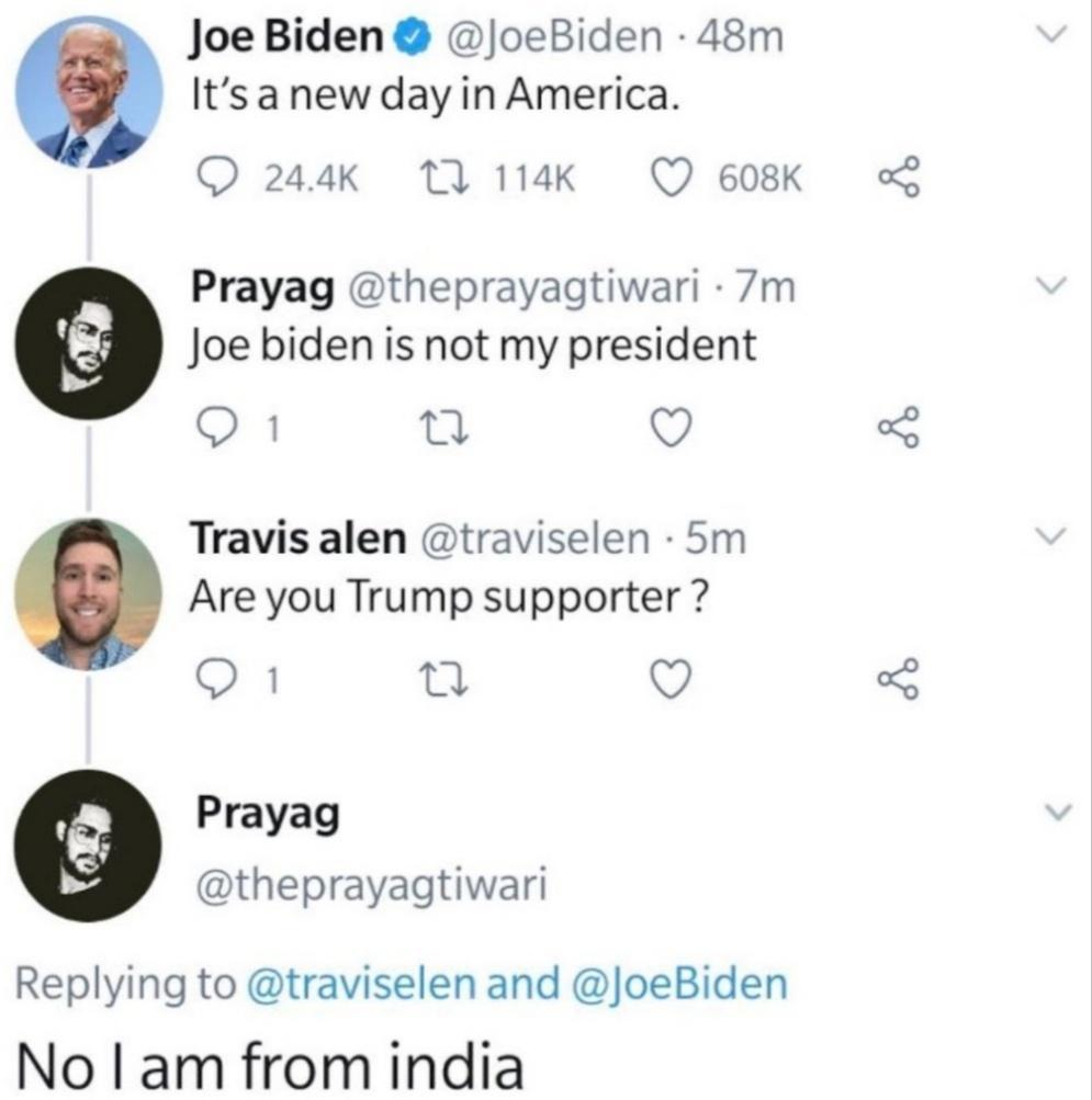 Joe Biden JoeBiden 48m Itsa new day in America Q 244k 11 114Kk Q 608K Prayag theprayagtiwari 7m Joe biden is not my president 1 Q Are you Trump supporter 1 Q Prayag Travis alen traviselen 5m theprayagtiwari Replying to traviselen and JoeBiden No am from india