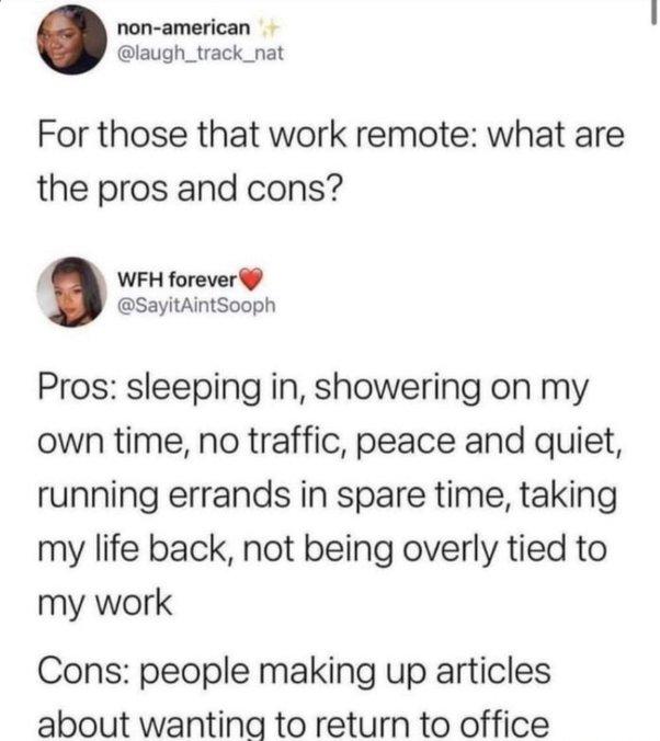 non american laugh_track_nat For those that work remote what are the pros and cons WFH forever SayitAintSooph Pros sleeping in showering on my own time no traffic peace and quiet running errands in spare time taking my life back not being overly tied to my work Cons people making up articles about wanting to return to office