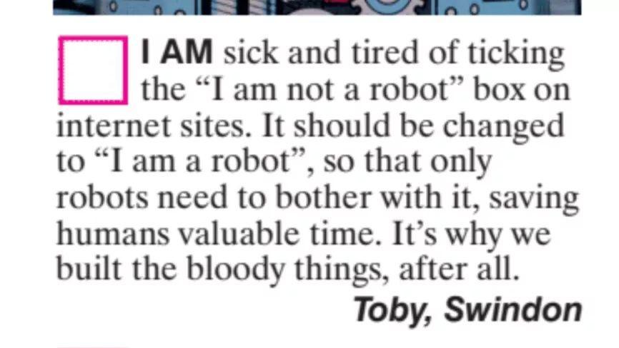 AM sick and tired of ticking the I am not a robot box on internet sites It should be changed to I am a robot so that only robots need to bother with it saving humans valuable time Its why we built the bloody things after all Toby Swindon