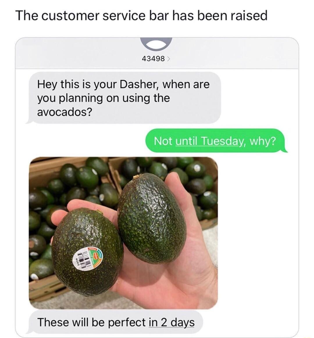 The customer service bar has been raised bl 43008 Hey this is your Dasher when are you planning on using the avocados These will be perfect in 2 days