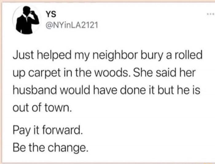 Just helped my neighbor bury a rolled up carpet in the woods. She said her husband would have done it but he is out of town.
Pay it forward.
Be the change.