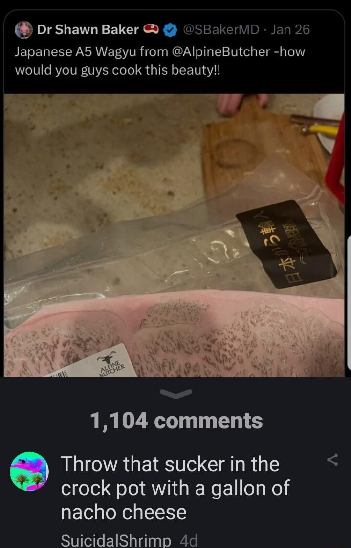 Dr Shawn Baker SBakerliD Jan 26 Japanese A5 Wagyu from AlpineButcher how would you guys cook this beauty 1104 comments LLCNAGE R AT RG crock pot with a gallon of nacho cheese SuicidalShrimp 4d