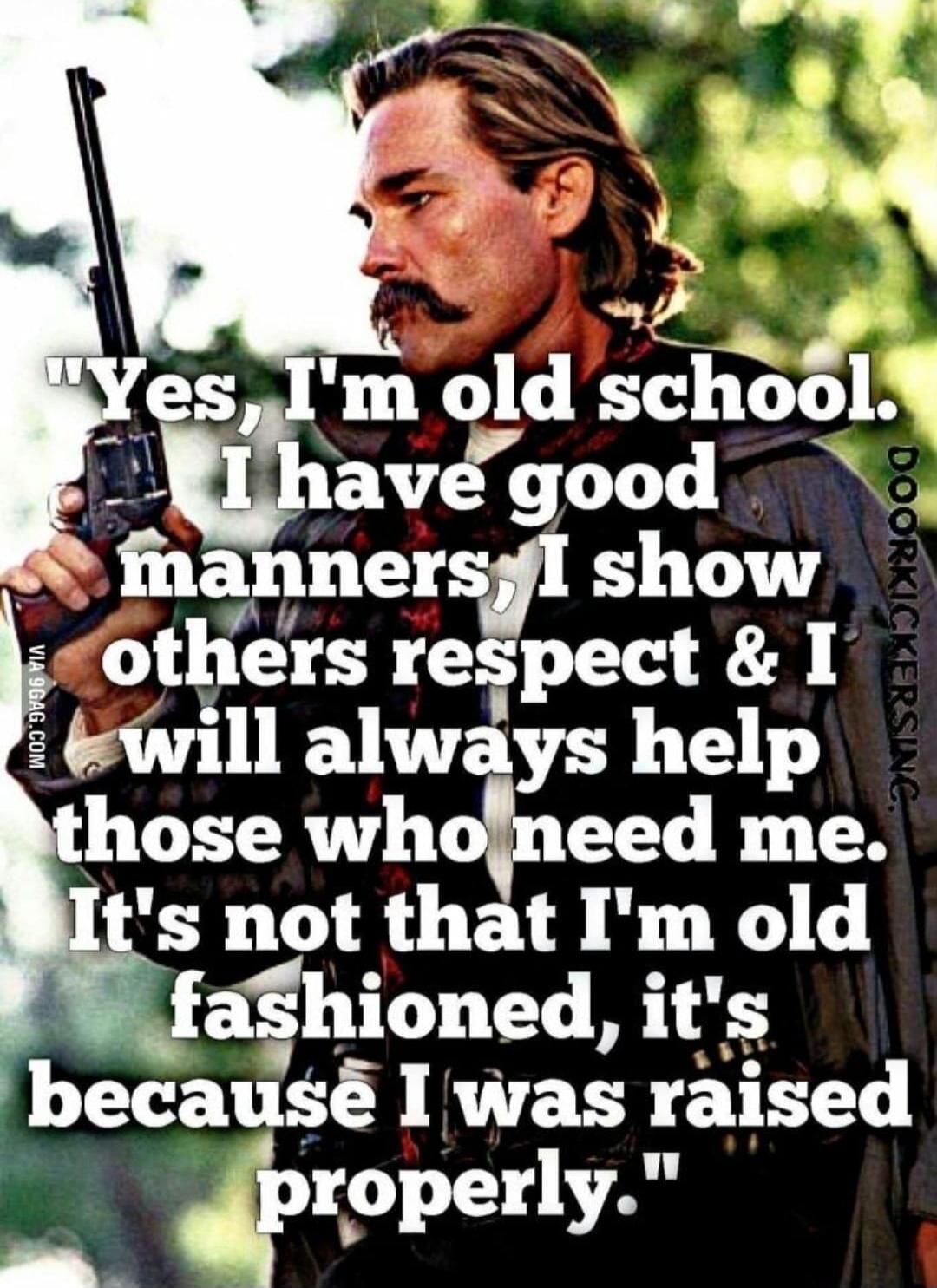Yes, I'm old school. I have good manners, I show others respect & I will always help those who need me. It's not that I'm old fashioned, it's because I was raised properly.