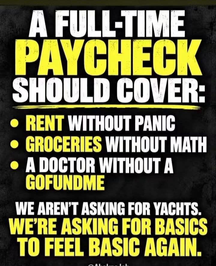A FULL-TIME PAYCHECK SHOULD COVER: RENT WITHOUT PANIC GROCERIES WITHOUT MATH A DOCTOR WITHOUT A GOFUNDME WE AREN'T ASKING FOR YACHTS. WE'RE ASKING FOR BASICS TO FEEL BASIC AGAIN.