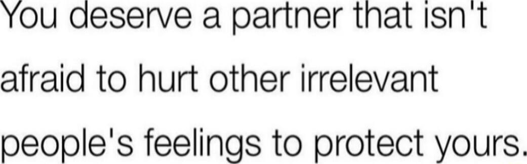 You deserve a partner that Isnt afraid to hurt other irrelevant peoples feelings to protect yours