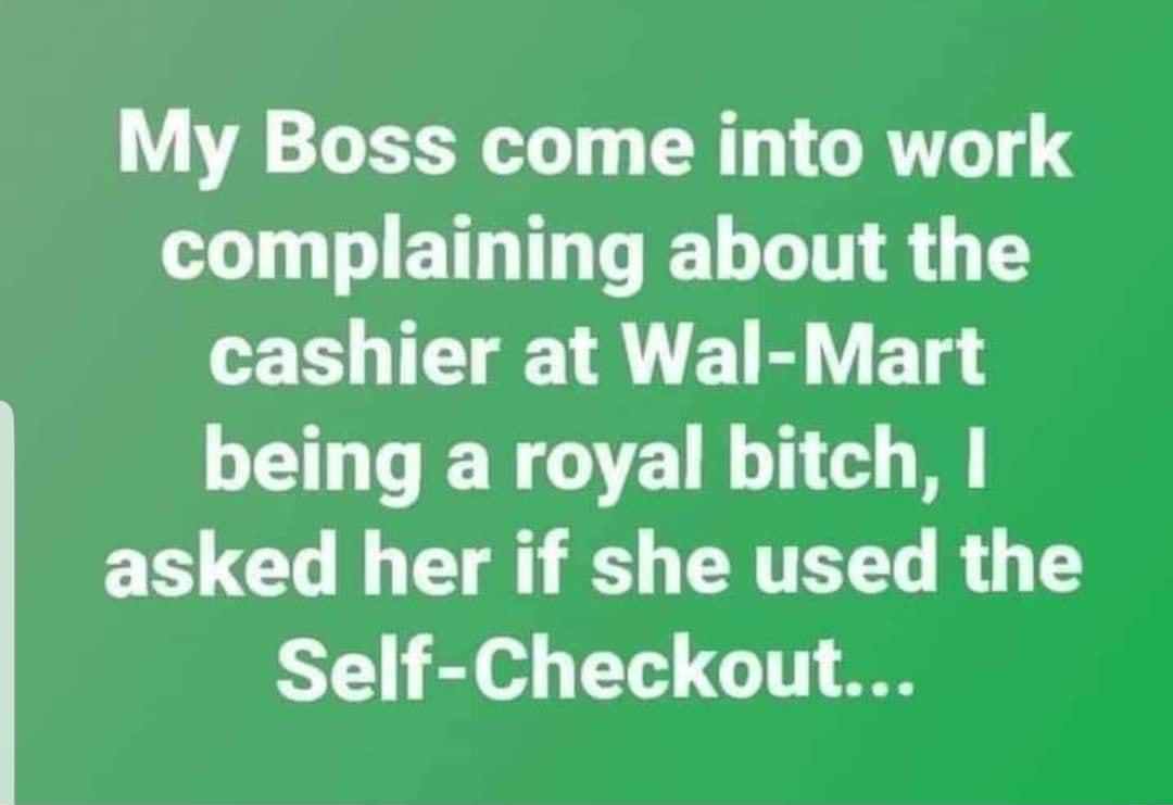 My Boss come into work L T ETH I TR T 8 G cashier at Wal Mart being a royal bitch E GO I E R CRTE R G TS Self Checkout