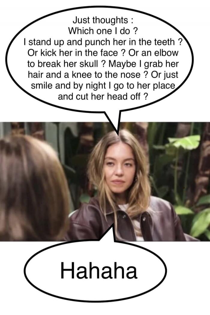 Just thoughts : Which one I do ? I stand up and punch her in the teeth ? Or kick her in the face ? Or elbow to break her skull ? Maybe I grab her hair and a knee to the nose ? Or just smile and by night I go to her place and cut her head off ?