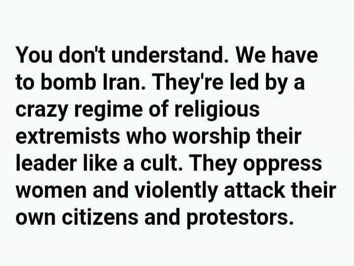 You don't understand. We have to bomb Iran. They're led by a crazy regime of religious extremists who worship their leader like a cult. They oppress women and violently attack their own citizens and protestors.