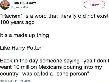 el Racism is a word that literally did not exist 100 years ago Its a made up thing Like Harry Potter Back in the day someone saying yea dont want 10 million Mexicans pouring into my country was called a sane person A8 A2 11 Ok BO18
