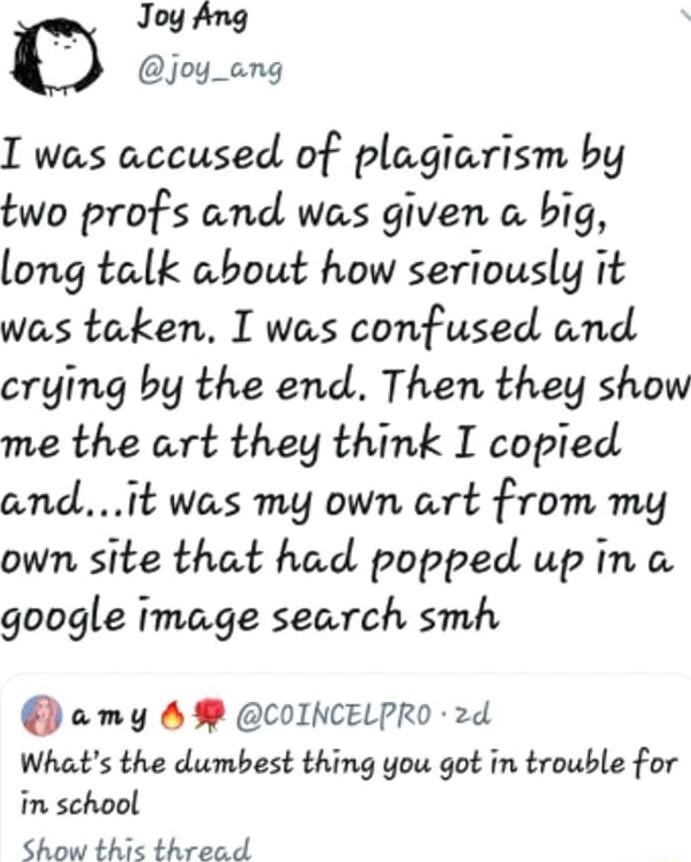 joy_ang I was accused of plagiarism by two profs and was given a big long talk about how seriously it was taken I was confused and crying by the end Then they show me the art they think I copied andit was my own art from my own site that had popped up in google image search smh amy M COINCELPRO 2d Whats the dumbest thing you got in trouble for in school Show thic thread