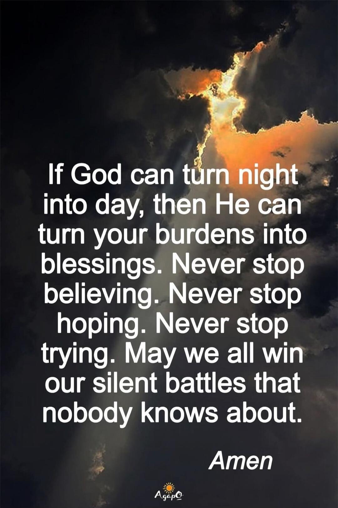 If God can turn night into day, then He can turn your burdens into blessings. Never stop believing. Never stop hoping. Never stop trying. May we all win our silent battles that nobody knows about. Amen.