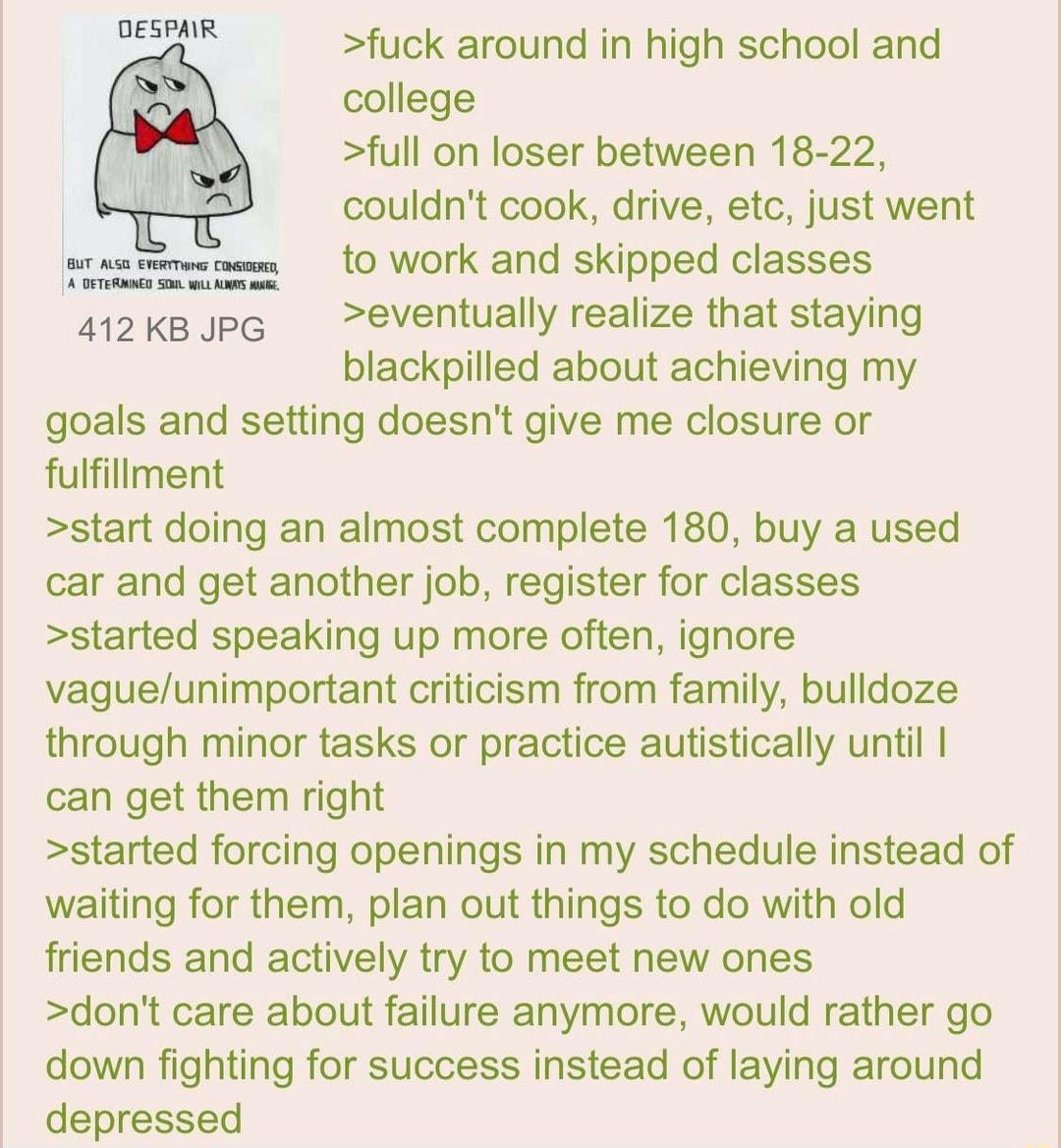 OESPAIR fuck around in high school and college full on loser between 18 22 couldnt cook drive etc just went to work and skipped classes 412 kB PG eventually realize that staying blackpilled about achieving my goals and setting doesnt give me closure or fulfillment start doing an almost complete 180 buy a used car and get another job register for classes started speaking up more often ignore vagueu