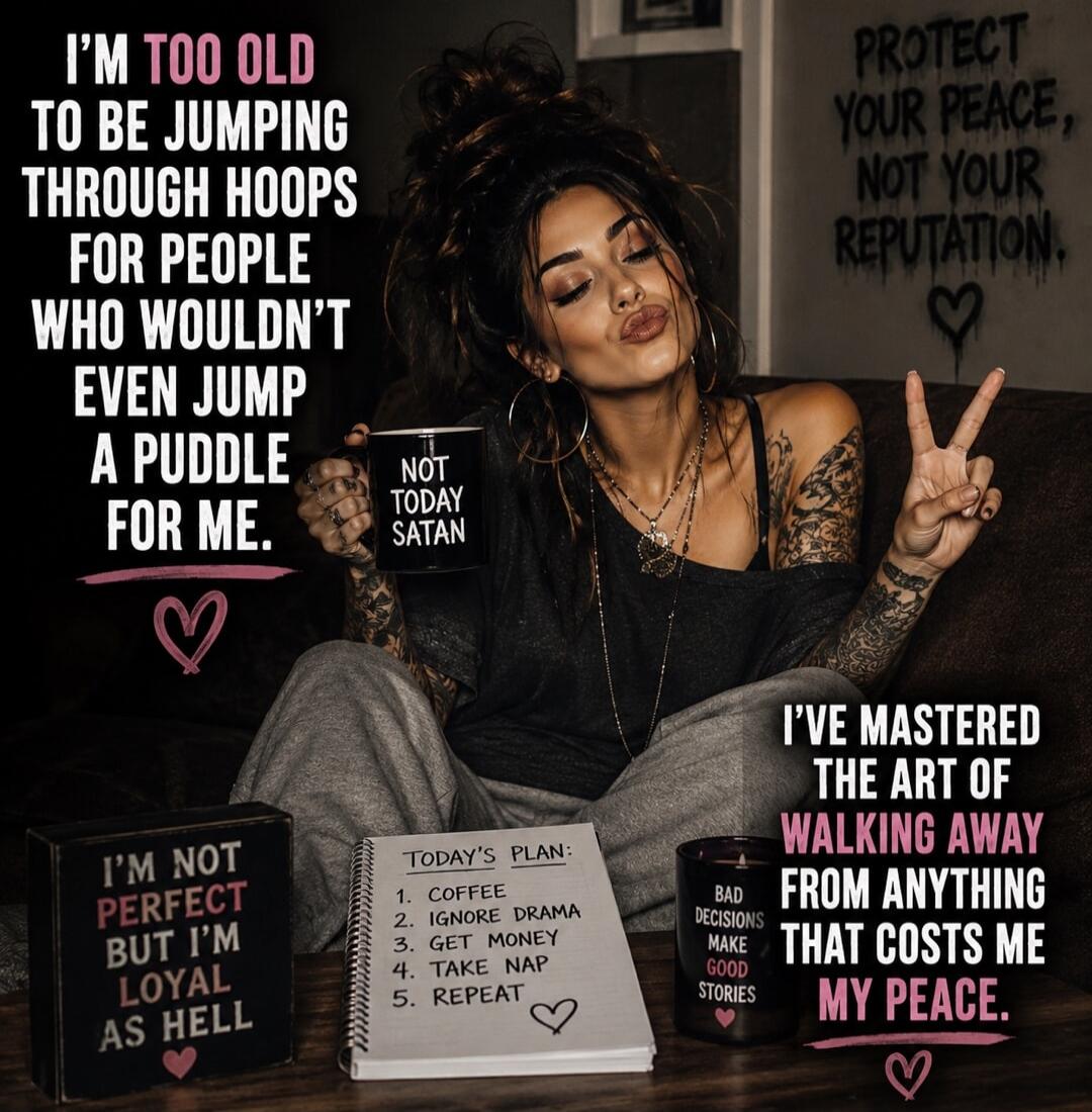 I'M TOO OLD TO BE JUMPING THROUGH HOOPS FOR PEOPLE WHO WOULDN'T EVEN JUMP A PUDDLE FOR ME. NOT TODAY SATAN. PROTECT YOUR PEACE, NOT YOUR REPUTATION. I'VE MASTERED THE ART OF WALKING AWAY FROM ANYTHING THAT COSTS ME MY PEACE. I'M NOT PERFECT BUT I'M LOYAL AS HELL. TODAY'S PLAN: 1. COFFEE 2. IGNORE DRAMA 3. GET MONEY 4. TAKE NAP 5. REPEAT. BAD DECISI