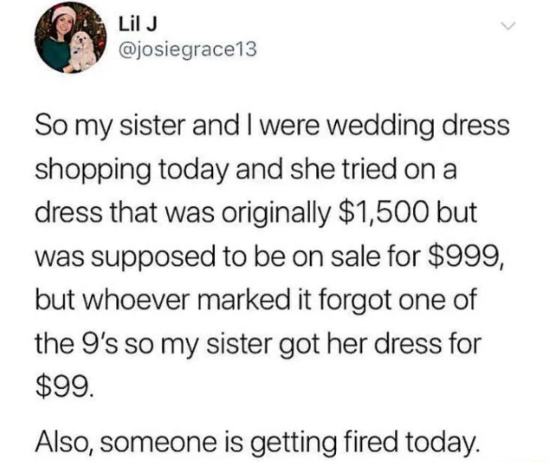 LilJ josiegrace13 So my sister and were wedding dress shopping today and she tried on a dress that was originally 1500 but was supposed to be on sale for 999 but whoever marked it forgot one of the 9s so my sister got her dress for 90 Also someone is getting fired today