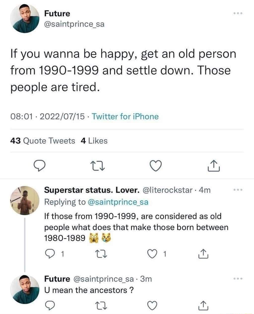 Future saintprince_sa If you wanna be happy get an old person from 1990 1999 and settle down Those people are tired 0801 20220715 Twitter for iPhone 43 Quote Tweets 4 Likes Qo i Q Superstar status Lover literockstar 4m Replying to saintprince_sa If those from 1990 1999 are considered as old people what does that make those born between 1980 1989 i Q1 T Q1 Future saintprince sa 3m U mean the ancest