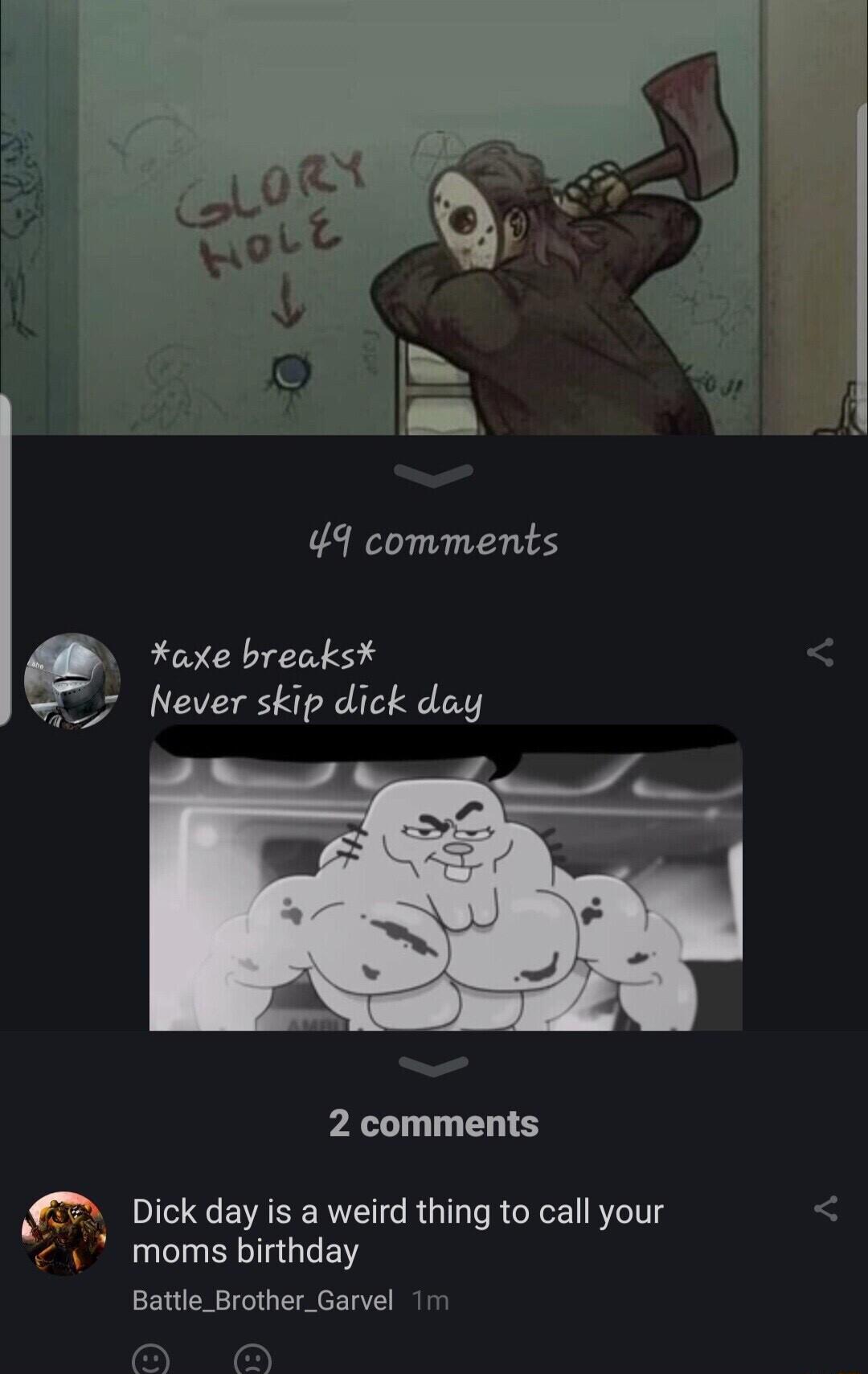 49 comments 9 axe breaks 7 Never skip dick day 2 comments Dick day is a weird thing to call your moms birthday Battle_Brother_Garvel 1m A O