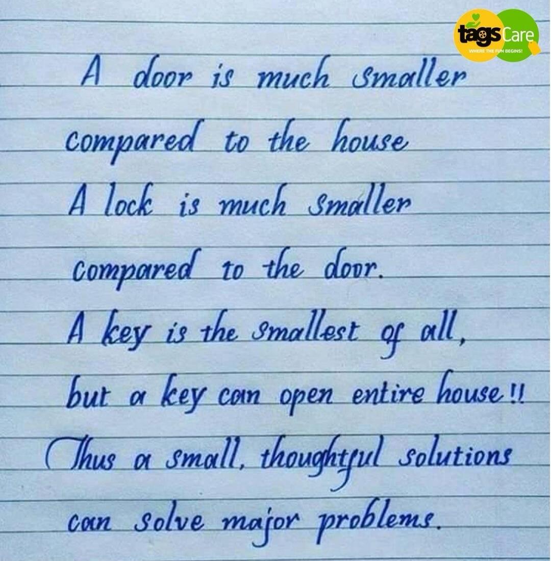 A door is much smaller compared to the house. A lock is much smaller compared to the door. A key is the smallest of all, but a key can open entire house!! Thus a small, thoughtful solutions can solve major problems.