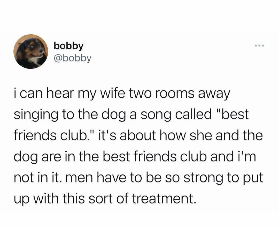 bobby bobby i can hear my wife two rooms away singing to the dog a song called best friends club its about how she and the dog are in the best friends club and im not in it men have to be so strong to put up with this sort of treatment